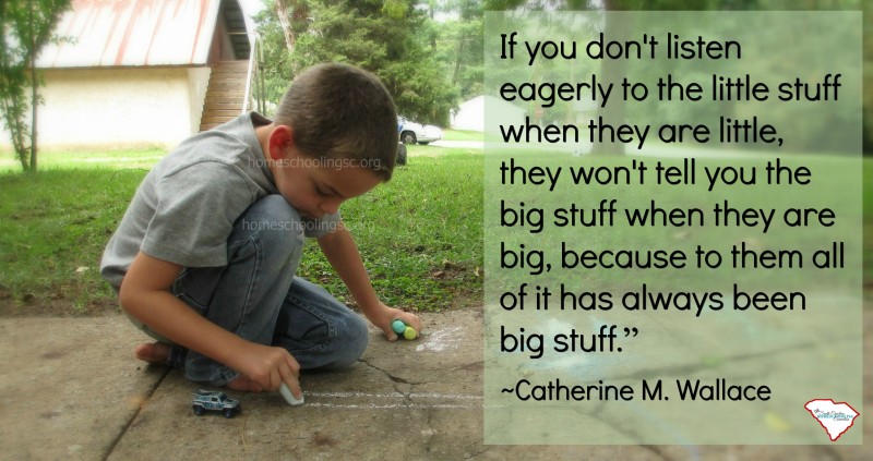 If you don't listen eagerly to the little stuff when they are little, they won't tell you the big stuff when they are big. Because to him all of it has always been big stuff. 